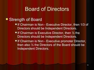 Board of Directors
 Strength

of Board

If

Chairman is Non - Executive Director, then 1/3 of
Directors should be Independent Directors.
If Chairman is Executive Director, then ½ the
Directors should be Independent Directors.
If Chairman is Non - Executive promoter Director,
then also ½ the Directors of the Board should be
Independent Directors.

18

 