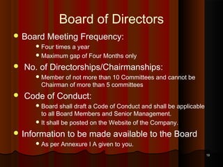 Board of Directors
 Board

Meeting Frequency:

 Four

times a year
 Maximum gap of Four Months only



No. of Directorships/Chairmanships:
 Member

of not more than 10 Committees and cannot be
Chairman of more than 5 committees



Code of Conduct:
 Board

shall draft a Code of Conduct and shall be applicable
to all Board Members and Senior Management.
 It shall be posted on the Website of the Company.

 Information
 As

to be made available to the Board

per Annexure I A given to you.
19

 