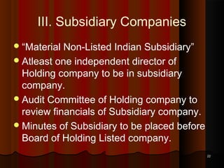 III. Subsidiary Companies
 “Material

Non-Listed Indian Subsidiary”
 Atleast one independent director of
Holding company to be in subsidiary
company.
 Audit Committee of Holding company to
review financials of Subsidiary company.
 Minutes of Subsidiary to be placed before
Board of Holding Listed company.
22

 