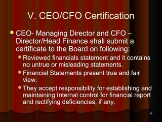 V. CEO/CFO Certification
 CEO-

Managing Director and CFO –
Director/Head Finance shall submit a
certificate to the Board on following:
Reviewed

financials statement and it contains
no untrue or misleading statements.
Financial Statements present true and fair
view.
They accept responsibility for establishing and
maintaining Internal control for financial report
and rectifying deficiencies, if any.
24

 