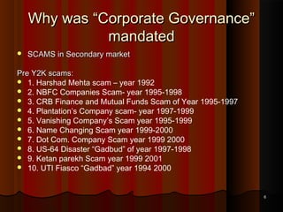 Why was “Corporate Governance”
mandated


SCAMS in Secondary market

Pre Y2K scams:
 1. Harshad Mehta scam – year 1992
 2. NBFC Companies Scam- year 1995-1998
 3. CRB Finance and Mutual Funds Scam of Year 1995-1997
 4. Plantation’s Company scam- year 1997-1999
 5. Vanishing Company’s Scam year 1995-1999
 6. Name Changing Scam year 1999-2000
 7. Dot Com. Company Scam year 1999 2000
 8. US-64 Disaster “Gadbud” of year 1997-1998
 9. Ketan parekh Scam year 1999 2001
 10. UTI Fiasco “Gadbad” year 1994 2000

6

 