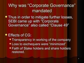 Why was “Corporate Governance”
mandated
 Thus in order to mitigate further losses,

SEBI came up with “Corporate
Governance” also called “Clause 49”

 Effects of CG:

Transparency in working of the company
Loss to exchequers were “minimized”

Faith of Stake holders and share holders

restored.

8

 