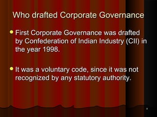 Who drafted Corporate Governance
 First Corporate Governance was drafted

by Confederation of Indian Industry (CII) in
the year 1998.

 It was a voluntary code, since it was not

recognized by any statutory authority.

9

 