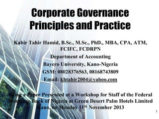 Corporate Governance
Principles and Practice
Kabir Tahir Hamid, B.Sc., M.Sc., PhD., MBA, CPA, ATM,
FCIFC, FCDRPN
Department of Accounting
Bayero University, Kano-Nigeria
GSM: 08028376563, 08168743809
Email: khtahir2004@yahoo.com
Being a Paper Presented at a Workshop for Staff of the Federal
Mortgage Bank of Nigeria at Green Desert Palm Hotels Limited
Kano, on Monday 11th November 2013
1
 