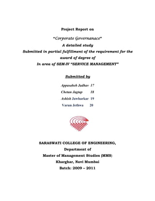 Project Report on<br />“Corporate Governanace”<br />A detailed study <br />Submitted in partial fulfillment of the requirement for the award of degree of<br />In area of SEM-IV “SERVICE MANAGEMENT”<br />Submitted by<br />Appasaheb Jadhav  17<br />Chetan Jagtap         18<br />Ashish Jawharkar  19<br />Varun Jethwa       20<br />2514600301625<br />SARASWATI COLLEGE OF ENGINEERING,<br />Department of<br />Master of Management Studies (MMS)<br />Kharghar, Navi Mumbai<br />Batch: 2009 – 2011<br />INTRODUCTION<br />Corporate governance is the set of processes, customs, policies, laws, and institutions affecting the way a corporation (or company) is directed, administered or controlled. Corporate governance also includes the relationships among the many stakeholders involved and the goals for which the corporation is governed. In simpler terms it means the extent to which companies are run in an open & honest manner.<br />Corporate governance has three key constituents namely: the Shareholders, the Board of Directors & the Management. Other stakeholders include employees, customers, creditors, suppliers, regulators, and the community at large. The concept of corporate governance identifies their roles & responsibilities as well as their rights in the context of the company. It emphasises accountability, transparency & fairness in the management of a company by its Board, so as to achieve sustained prosperity for all the stakeholders. <br />Corporate governance is a synonym for sound management, transparency & disclosure. Transparency refers to creation of an environment whereby decisions & actions of the corporate are made visible, accessible & understandable. Disclosure refers to the process of providing information as well as its timely dissemination. <br />In A Board Culture of Corporate Governance, business author Gabrielle O'Donovan defines corporate governance as “An internal system encompassing policies, processes and people, which serves the needs of shareholders and other stakeholders, by directing and controlling management activities with good business savvy, objectivity, accountability and integrity”. Sound corporate governance is reliant on external marketplace commitment and legislation, plus a healthy board culture which safeguards policies and processes.<br />BACKGROUND<br />As mentioned earlier, the term ‘corporate governance’ is related to the extent to which the companies are transparent & accountable about their business. Corporate governance today has become a major issue of interest in most of the corporate boardrooms, academic circles & even governments around the globe. <br />In the 19th century, state corporation laws enhanced the rights of corporate boards to govern without unanimous consent of shareholders in exchange for statutory benefits like appraisal rights, to make corporate governance more efficient. Since that time and because most large publicly traded corporations in the US are incorporated under corporate administration-friendly Delaware law and because the US's wealth has been increasingly securitized into various corporate entities and institutions, the rights of individual owners and shareholders have become increasingly derivative and dissipated. The concerns of shareholders over administration pay and stock losses periodically has led to more frequent calls for corporate governance reforms.<br /> In the 20th century, in the immediate aftermath of the Wall Street Crash of 1929, legal scholars such as Adolf Augustus Berle, Edwin Dodd, and Gardiner C. Means pondered on the changing role of the modern corporation in society. From the Chicago school of economics, Ronald Coase's quot;
The Nature of the Firmquot;
 (1937) introduced the notion of transaction costs into the understanding of why firms are founded and how they continue to behave. Fifty y`ears later, Eugene Fama and Michael Jensen's quot;
The Separation of Ownership and Controlquot;
 (1983, Journal of Law and Economics) firmly established agency theory as a way of understanding corporate governance: the firm is seen as a series of contracts. Agency theory's dominance was highlighted in a 1989 article by Kathleen Eisenhardt (quot;
Agency theory: an assessement and reviewquot;
, Academy of Management Review).<br />The expansion of US after World War II through the emergence of multinational corporations saw the establishment of the managerial class. Accordingly, the following Harvard Business School management professors published influential monographs studying their prominence: Myles Mace (entrepreneurship), Alfred D. Chandler, Jr. (business history), Jay Lorsch (organizational behavior) and Elizabeth MacIver (organizational behaviour). According to Lorsch and MacIver quot;
Many large corporations have dominant control over business affairs without sufficient accountability or monitoring by their board of directors.quot;
<br />Since the late 1970’s, corporate governance has been the subject of significant debate in the U.S. and around the globe. Bold, broad efforts to reform corporate governance have been driven, in part, by the needs and desires of shareowners to exercise their rights of corporate ownership and to increase the value of their shares and, therefore, wealth. Over the past three decades, corporate directors’ duties have expanded greatly beyond their traditional legal responsibility of duty of loyalty to the corporation and its shareowners. <br />In the first half of the 1990s, the issue of corporate governance in the U.S. received considerable press attention due to the wave of CEO dismissals (e.g.: IBM, Kodak, Honeywell) by their boards. The California Public Employees' Retirement System (CalPERS) led a wave of institutional shareholder activism (something only very rarely seen before), as a way of ensuring that corporate value would not be destroyed by the now traditionally cozy relationships between the CEO and the board of directors (e.g., by the unrestrained issuance of stock options, not infrequently back dated).<br />In 1997, the East Asian Financial Crisis saw the economies of Thailand, Indonesia, South Korea, Malaysia and The Philippines severely affected by the exit of foreign capital after property assets collapsed. The lack of corporate governance mechanisms in these countries highlighted the weaknesses of the institutions in their economies.<br />In the early 2000s, the massive bankruptcies (and criminal malfeasance) of Enron and Worldcom, as well as lesser corporate debacles, such as Adelphia Communications, AOL, Qwest, Arthur Andersen, Global Crossing, Tyco, etc. led to increased shareholder and governmental interest in corporate governance. Because these triggered some of the largest insolvencies, the public confidence in the corporate sector was sapped. The popular perception was that corporate leadership was fraught with greed & excess. Inadequancies & failure of the existing systems, brought to the fore, the need for norms & codes to remedy them.  This resulted in the passage of the Sarbanes-Oxley Act of 2002, (popularly known as Sox) by the United States.<br />In India however, only when the Securities Exchange Board of India (SEBI), introduced Clause 49 in the Listing Agreement, for the first time in the financial year 2000-2001, that the listed companies started embracing the concept of corporate governance. This clause was based on the Kumara Mangalam Birla Committee constituted by SEBI. After these recommendations were in place for about four years, SEBI, in order to evaluate & improve the existing practices, set up a committee under the Chairmanship of Mr. N.R. Narayana Murthy during 2002-2003.At the same time, the Ministry of Corporate Affairs set up a committee under the Chairmanship of Shri. Naresh Chandra to examine the various corporate governance issues. The recommendations of the committee however, faced widespread protests & representations from the industry, forcing SEBI to revise them. <br />Finally, on the 29th October, 2004, SEBI announced the revised Clause 49, which was implemented by the end of the financial year 2004-2005. Apart from Clause 49 of the Listing Agreement, corporate governance is also regulated through the provisions of the Companies Act, 1956. The respective provisions have been introduced in the Companies Act by Companies Amendment Act, 2000.<br />DEFINITIONS OF CORPORATE GOVERNANCE<br />quot;
Corporate governance is a field in economics that investigates how to secure/motivate efficient management of corporations by the use of incentive mechanisms, such as contracts, organizational designs and legislation. This is often limited to the question of improving financial performance, for example, how the corporate owners can secure/motivate that the corporate managers will deliver a competitive rate of returnquot;
 - www.encycogov.com, Mathiesen [2002]. <br />“Corporate governance deals with the ways in which suppliers of finance to corporations assure themselves of getting a return on their investment”. <br />-The Journal of Finance, Shleifer and Vishny [1997]. <br />quot;
Corporate governance is the system by which business corporations are directed and controlled. The corporate governance structure specifies the distribution of rights and responsibilities among different participants in the corporation, such as, the board, managers, shareholders and other stakeholders, and spells out the rules and procedures for making decisions on corporate affairs. By doing this, it also provides the structure through which the company objectives are set, and the means of attaining those objectives and monitoring performancequot;
. <br />OECD April 1999. OECD's definition is consistent with the one presented by Cadbury [1992, page 15]. <br />quot;
Corporate governance - which can be defined narrowly as the relationship of a company to its shareholders or, more broadly, as its relationship to societyquot;
.                 - From an article in Financial Times [1997]. <br />quot;
Corporate governance is about promoting corporate fairness, transparency and accountabilityquot;
. - J. Wolfensohn, (President of the Word bank, as quoted by an article in Financial Times, June 21, 1999). <br />“Some commentators take too narrow a view, and say it (corporate governance) is the fancy term for the way in which directors and auditors handle their responsibilities towards shareholders. Others use the expression as if it were synonymous with shareholder democracy. Corporate governance is a topic recently conceived, as yet ill-defined, and consequently blurred at the edges…corporate governance as a subject, as an objective, or as a regime to be followed for the good of shareholders, employees, customers, bankers and indeed for the reputation and standing of our nation and its economy” Maw et al. [1994]. <br />Sir Adrian Cadbury in his preface to the World Bank publication – ‘Corporate Governance: A framework for implementation’, said, “Corporate governance is holding the balance between economic & social goals and between individual & community goals. The aim is to align as nearly as possible, the interests of individuals, corporations & society”.<br />The Cadbury Committee U.K, defined corporate governance as follows:<br />“It is a system by which companies are directed & controlled”. <br />SCOPE  &  IMPORTANCE OF CORPORATE GOVERNANCE<br />Corporate governance is all about ethics in business. It is about transparency, openness & fair play in all aspects of business operations. The key aspects to corporate governance include:<br />Accountability of Board of Directors & their constituent responsibilities to the ultimate owners- the shareholders.<br />Transparency, i.e. right to information, timeliness & integrity of the information produced.<br />Clarity in responsibilities to enhance accountability.<br />Quality & competence of Directors and their track record.<br />Checks & balances in the process of governance.<br />Adherence to the rules, laws & spirit of codes. <br />An active & involved board consisting of professional & truly independent directors plays an important role in creating trust between a company & its’ investors and is the best guarantor of good corporate governance.<br />Good corporate governance is integral to the very existence of a company. It is important for the following reasons:<br />Corporate governance ensures that a properly structured Board, capable of taking independent & objective decisions is at the helm of affairs of the company. This lays down the framework for creating long-term trust between the company & external providers of capital.<br />It improves strategic thinking at the top by inducting independent directors who bring a wealth of experience & a host of new ideas.<br />It rationalizes the management & monitoring of risk that a corporation faces globally.<br />Corporate governance emphasises the adoption of transparent procedures & practices by the Board, thereby ensuring integrity in financial reports.<br />It limits the liability of top management & directors, by carefully articulating the decision making process.<br />It inspires & strengthens investors’ confidence by ensuring that there are adequate number of non-executive & independent directors on the Board, to look after the interests & well-being of all the stakeholders.<br />Corporate governance helps provide a degree of confidence that is necessary for the proper functioning of a market economy, as it contemplates adherence to ethical business standards.<br />Finally, globalisation of the market place has ushered in an era wherein the quality of corporate governance has become a crucial determinant of survival of corporates. Compatibility of corporate governance practices with global standards has also become an important constituent of corporate success. Thus, good corporate governance is a necessary pre-requisite for the success of Indian corporates.<br />THE SARBANES-OXLEY ACT<br />                             The Sarbanes-Oxley Act (often referred to as Sox) is a legislation enacted in response to the high-profile financial scandals like Enron, WorldCom, Tyco, AOL, etc. so as to protect the shareholders & general public from accounting errors & fraudulent practices in the enterprise. The Act is administered by the Securities & Exchange Commission (SEC), which sets deadlines for compliance & publishes rules on requirements. The Act is not a set of business practices & does not specify how a business should store records; rather it defines which records are to be stored & for how long. The legislation not only affects the financial side of corporations but also the IT Departments of these, whose job is to store their electronic records. The Sarbanes-Oxley Act states that all business records, including electronic records & electronic messages must be saved for not less than five years. The consequences of non-compliance are fines, imprisonment or both.  <br />The following sections of the Act contain three rules that affect the management of electronic records. <br />,[object Object]