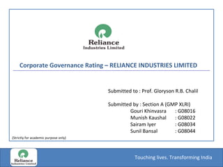 Corporate Governance Rating – RELIANCE INDUSTRIES LIMITED  Submitted to : Prof. Gloryson R.B. Chalil Submitted by : Section A (GMP XLRI) Gouri Khinvasra : G08016 Munish Kaushal : G08022 Sairam Iyer : G08034 Sunil Bansal : G08044 (Strictly for academic purpose only) 