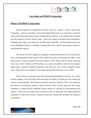 Case Study on ENRON Corporation


History of ENRON Corporation:


       Houston Natural Gas Corporation and Inter north Inc. merged in 1985 to form Enron
Corporation. Since its conception, Enron has distinguished itself as an innovative, prominent
leader in the natural gas market. Enron, headquartered in Houston, is the largest trader of natural
gas and electricity in North America today. Enron also markets and trades other commodities,
including water, paper, coal, chemicals, and fiber-optic bandwidth. Its telecommunications arm,
Enron Broadband Services, is building a national fiber-optic network and creating a market to
trade bandwidth capacity.


       The success of Enron’s aggressive strategies is demonstrated by the rise in its stock price
from a split-adjusted $3.20 per share in 1985 to $80.63 per share on November 20, 2000. In this
same period, revenues increased from $10.3 billion to $40.1 billion and net income improved
from a loss of $54.7 million to $919.0 million. As a result of its ability to discover new business
opportunities, transform traditional industries, and enter new ones, Fortune magazine named
Enron “Most Innovative Company” for an unprecedented fifth consecutive year in 2000.


       Enron’s focus on innovation has been demonstrated throughout its history. As a newly
formed company in the mid-1980, Enron pioneered the trading of natural gas when natural gas
markets were deregulated. When Enron entered the electricity market in 1993, it revolutionized
the industry by facilitating a market to trade electricity. Enron was also among the first energy
companies to expand beyond traditional energy markets by entering the telecommunications
industry. Enron has even entered the e-commerce sector by partnering with leading high-tech
companies to form Enron Online, a business-to-business website that facilitates the trading of
commodities.



                                                                                        Page 1 of 6
 