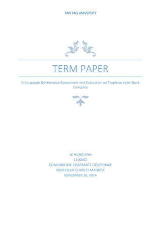 TERM PAPER
A Corporate Governance Assessment and Evaluation on Traphaco Joint Stock
Company
LE HUNG ANH
1100002
COMPARATIVE CORPARATE GOVERNACE
PROFESSOR CHARLES MADDOX
NOVEMBER 30, 2014
TAN TAO UNIVERSITY
 