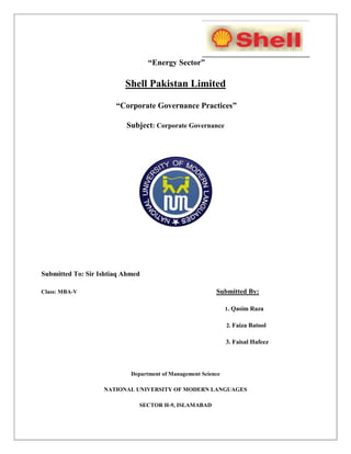 “Energy Sector”
Shell Pakistan Limited
“Corporate Governance Practices”
Subject: Corporate Governance
Submitted To: Sir Ishtiaq Ahmed
Class: MBA-V Submitted By:
1. Qasim Raza
2. Faiza Batool
3. Faisal Hafeez
Department of Management Science
NATIONAL UNIVERSITY OF MODERN LANGUAGES
SECTOR H-9, ISLAMABAD
 
