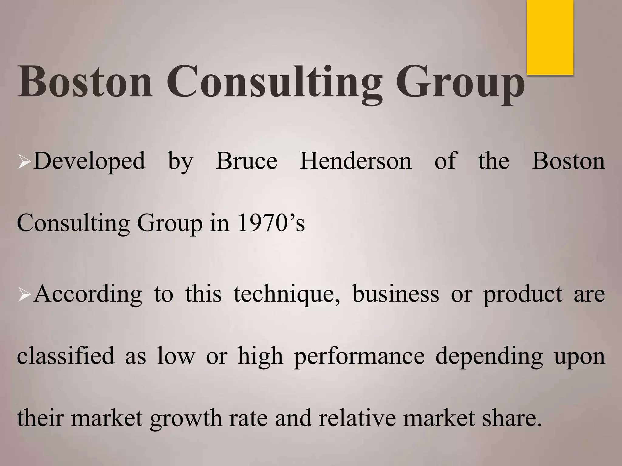 Boston Consulting Group
Developed by Bruce Henderson of the Boston
Consulting Group in 1970’s
According to this technique, business or product are
classified as low or high performance depending upon
their market growth rate and relative market share.
 
