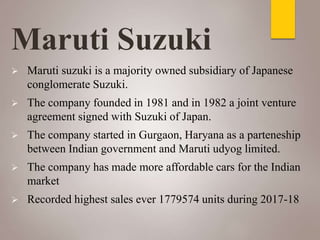 Maruti Suzuki
 Maruti suzuki is a majority owned subsidiary of Japanese
conglomerate Suzuki.
 The company founded in 1981 and in 1982 a joint venture
agreement signed with Suzuki of Japan.
 The company started in Gurgaon, Haryana as a parteneship
between Indian government and Maruti udyog limited.
 The company has made more affordable cars for the Indian
market
 Recorded highest sales ever 1779574 units during 2017-18
 