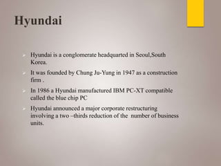 Hyundai
 Hyundai is a conglomerate headquarted in Seoul,South
Korea.
 It was founded by Chung Ju-Yung in 1947 as a construction
firm .
 In 1986 a Hyundai manufactured IBM PC-XT compatible
called the blue chip PC
 Hyundai announced a major corporate restructuring
involving a two –thirds reduction of the number of business
units.
 