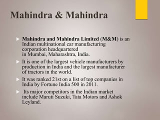 Mahindra & Mahindra
 Mahindra and Mahindra Limited (M&M) is an
Indian multinational car manufacturing
corporation headquartered
in Mumbai, Maharashtra, India.
 It is one of the largest vehicle manufacturers by
production in India and the largest manufacturer
of tractors in the world.
 It was ranked 21st on a list of top companies in
India by Fortune India 500 in 2011.
 Its major competitors in the Indian market
include Maruti Suzuki, Tata Motors and Ashok
Leyland.
 