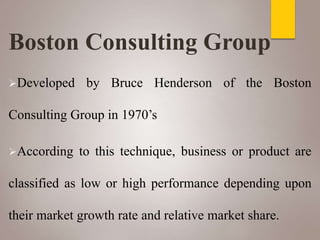 Boston Consulting Group
Developed by Bruce Henderson of the Boston
Consulting Group in 1970’s
According to this technique, business or product are
classified as low or high performance depending upon
their market growth rate and relative market share.
 