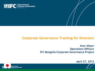 Corporate Governance Training for Directors
Anar Aliyev
Operations Officers
IFC Mongolia Corporate Governance Project
April 27, 2012
 
