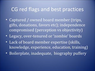 CG red flags and best practices
• Captured / owned board member (trips,
gifts, donations, favors etc); independence
compromised (perception vs objectivity)
• Legacy, over-tenured or ‘zombie’ boards
• Lack of board member expertise (skills,
knowledge, experience, education, training)
• Boilerplate, inadequate, biography puffery

 