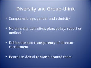 Diversity and Group-think
• Component: age, gender and ethnicity
• No diversity definition, plan, policy, report or
method
• Deliberate non-transparency of director
recruitment
• Boards in denial to world around them

 