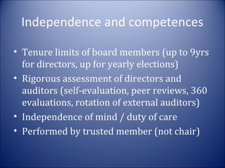 Independence and competences
• Tenure limits of board members (up to 9yrs
for directors, up for yearly elections)
• Rigorous assessment of directors and
auditors (self-evaluation, peer reviews, 360
evaluations, rotation of external auditors)
• Independence of mind / duty of care
• Performed by trusted member (not chair)

 