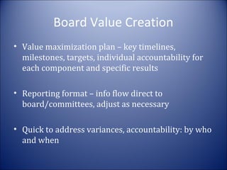 Board Value Creation
• Value maximization plan – key timelines,
milestones, targets, individual accountability for
each component and specific results
• Reporting format – info flow direct to
board/committees, adjust as necessary
• Quick to address variances, accountability: by who
and when

 
