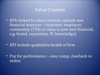 Value Creation
• KPIs linked to value creation; include non
financial matrices – customer, employee,
community (75% of value is now non-financial,
e.g. brand, reputation, IP, knowledge)
• KPI include qualitative health of firm
• Pay for performance – exec comp, clawback vs
malus

 