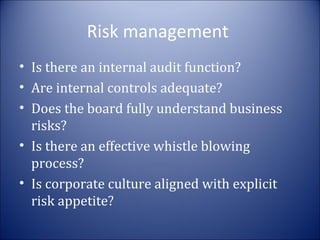 Risk management
• Is there an internal audit function?
• Are internal controls adequate?
• Does the board fully understand business
risks?
• Is there an effective whistle blowing
process?
• Is corporate culture aligned with explicit
risk appetite?

 