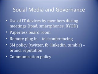Social Media and Governance
• Use of IT devices by members during
meetings (ipad, smartphones, BYOD)
• Paperless board room
• Remote plug in – teleconferencing
• SM policy (twitter, fb, linkedin, tumblr) –
brand, reputation
• Communication policy

 