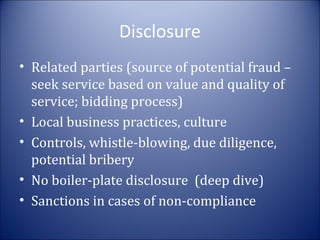 Disclosure
• Related parties (source of potential fraud –
seek service based on value and quality of
service; bidding process)
• Local business practices, culture
• Controls, whistle-blowing, due diligence,
potential bribery
• No boiler-plate disclosure (deep dive)
• Sanctions in cases of non-compliance

 