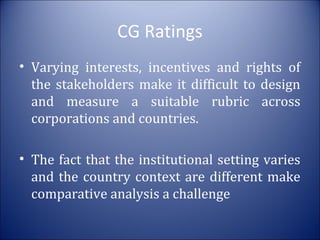 CG Ratings
• Varying interests, incentives and rights of
the stakeholders make it difficult to design
and measure a suitable rubric across
corporations and countries.
• The fact that the institutional setting varies
and the country context are different make
comparative analysis a challenge

 