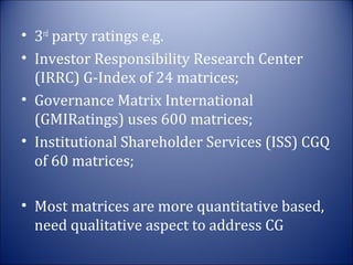 • 3rd party ratings e.g.
• Investor Responsibility Research Center
(IRRC) G-Index of 24 matrices;
• Governance Matrix International
(GMIRatings) uses 600 matrices;
• Institutional Shareholder Services (ISS) CGQ
of 60 matrices;
• Most matrices are more quantitative based,
need qualitative aspect to address CG

 