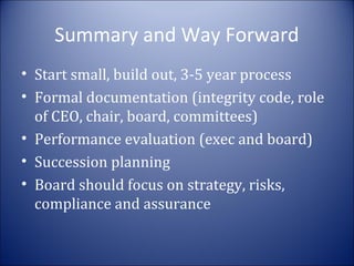 Summary and Way Forward
• Start small, build out, 3-5 year process
• Formal documentation (integrity code, role
of CEO, chair, board, committees)
• Performance evaluation (exec and board)
• Succession planning
• Board should focus on strategy, risks,
compliance and assurance

 