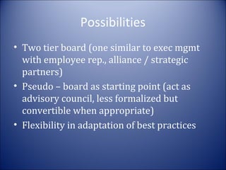 Possibilities
• Two tier board (one similar to exec mgmt
with employee rep., alliance / strategic
partners)
• Pseudo – board as starting point (act as
advisory council, less formalized but
convertible when appropriate)
• Flexibility in adaptation of best practices

 