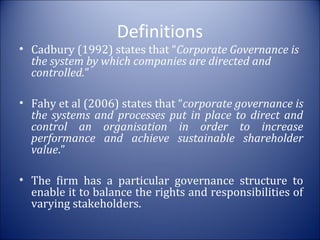 Definitions

• Cadbury (1992) states that “Corporate Governance is
the system by which companies are directed and
controlled.”
• Fahy et al (2006) states that “corporate governance is
the systems and processes put in place to direct and
control an organisation in order to increase
performance and achieve sustainable shareholder
value.”
• The firm has a particular governance structure to
enable it to balance the rights and responsibilities of
varying stakeholders.

 