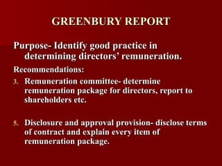 GREENBURY REPORT Purpose- Identify good practice in determining directors’ remuneration. Recommendations:   Remuneration committee- determine remuneration package for directors, report to shareholders etc. Disclosure and approval provision- disclose terms of contract and explain every item of remuneration package. 