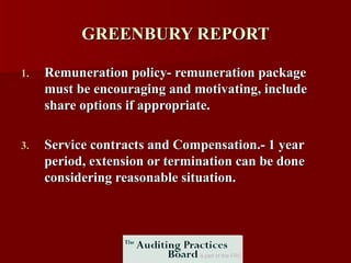 GREENBURY REPORT Remuneration policy- remuneration package must be encouraging and motivating, include share options if appropriate. Service contracts and Compensation.- 1 year period, extension or termination can be done considering reasonable situation.  