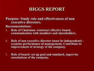 HIGGS REPORT Purpose- Study role and effectiveness of non executive directors. Recommendations:  Role of Chairman- construct effective board, communication with members and shareholders. Role of non executive director (must be independent) - examine performance of management. Contribute to improvement of strategy of the company. Role of board- set up goal and standard, supervise associations of the company. 