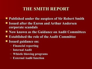 THE SMITH REPORT Published under the auspices of Sir Robert Smith Issued after the Enron and Arthur Andersen corporate scandals Now known as the Guidance on Audit Committees Established the role of the Audit Committee  Issued guidance on: Financial reporting Internal Audit Whistle blowing programs External Audit function 