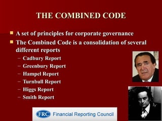 THE COMBINED CODE A set of principles for corporate governance The Combined Code is a consolidation of several different reports  Cadbury Report Greenbury Report Hampel Report Turnbull Report Higgs Report Smith Report 