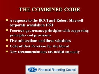THE COMBINED CODE A response to the BCCI and Robert Maxwell corporate scandals in 1991 Fourteen governance principles with supporting principles and provisions Five sub-sections and three schedules Code of Best Practices for the Board New recommendations are added annually 