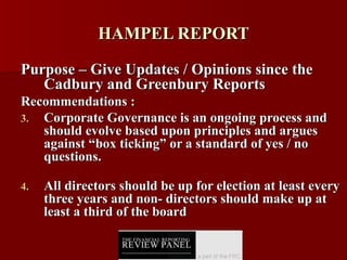 HAMPEL REPORT Purpose – Give Updates / Opinions since the Cadbury and Greenbury Reports Recommendations : Corporate Governance is an ongoing process and should evolve based upon principles and argues against “box ticking” or a standard of yes / no questions. All directors should be up for election at least every three years and non- directors should make up at least a third of the board 