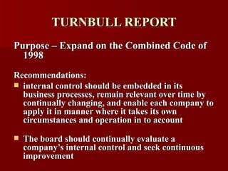 TURNBULL REPORT Purpose – Expand on the Combined Code of 1998 Recommendations: internal control should be embedded in its business processes, remain relevant over time by continually changing, and enable each company to apply it in manner where it takes its own circumstances and operation in to account The board should continually evaluate a company’s internal control and seek continuous improvement 