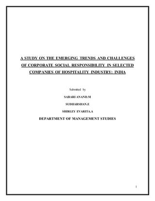 1
A STUDY ON THE EMERGING TRENDS AND CHALLENGES
OF CORPORATE SOCIAL RESPONSIBILITY IN SELECTED
COMPANIES OF HOSPITALITY INDUSTRY: INDIA
Submitted by
SABARI ANAND.M
SUDHARSHAN.E
SHIRLEY EVARITA.A
DEPARTMENT OF MANAGEMENT STUDIES
 