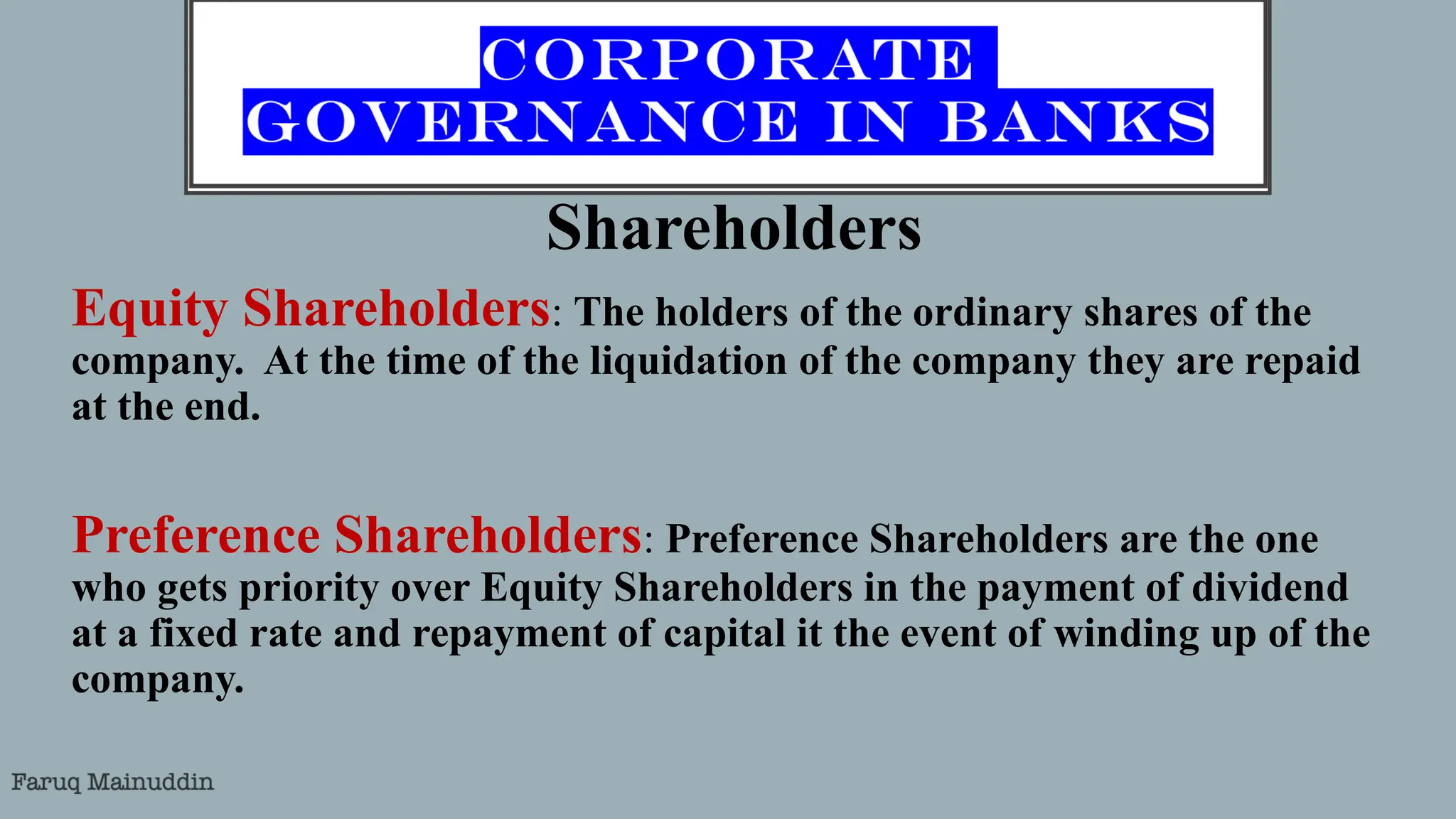 Shareholders
Equity Shareholders: The holders of the ordinary shares of the
company. At the time of the liquidation of the company they are repaid
at the end.
Preference Shareholders: Preference Shareholders are the one
who gets priority over Equity Shareholders in the payment of dividend
at a fixed rate and repayment of capital it the event of winding up of the
company.
 