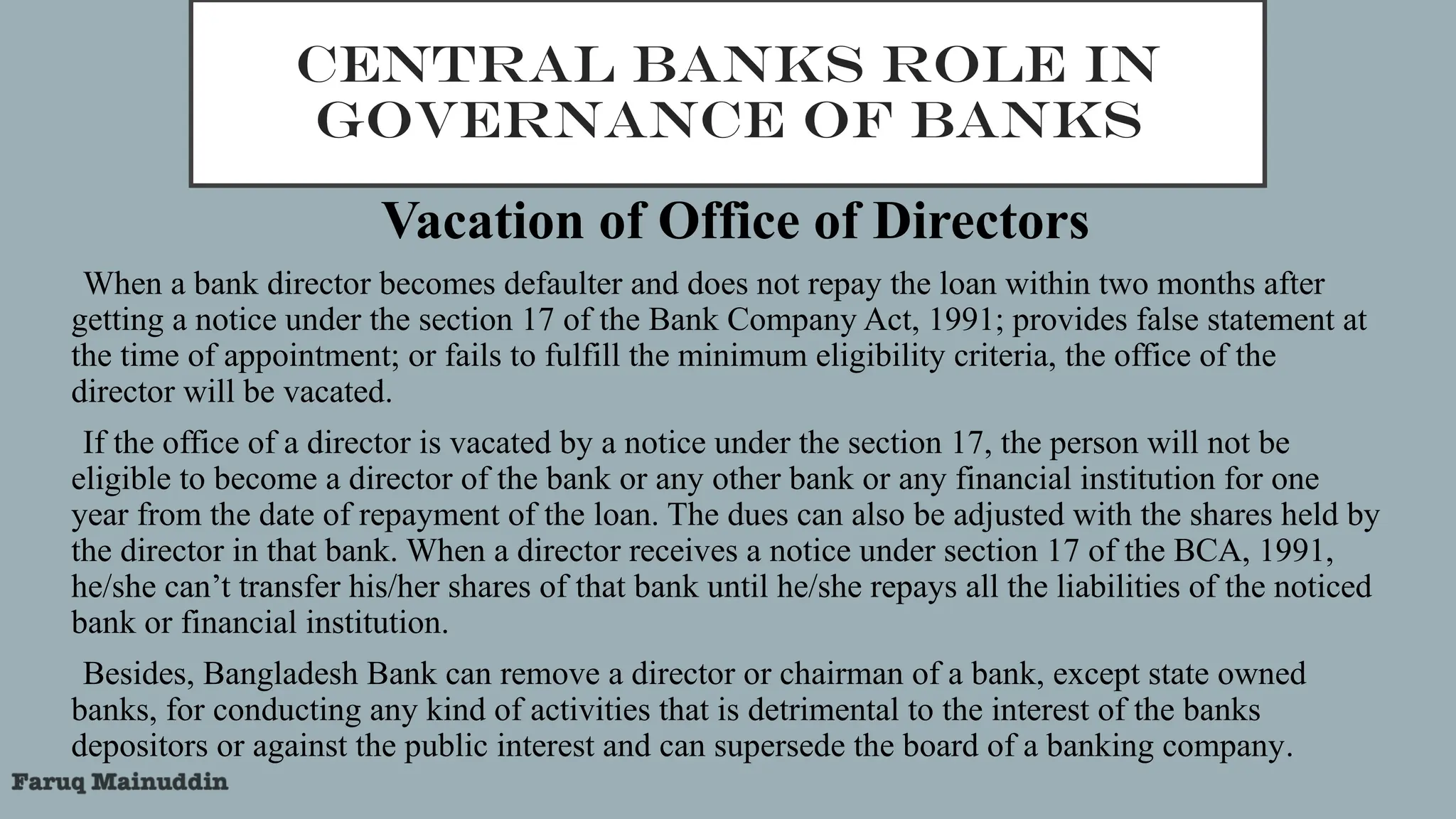 CENTRAL BANKS ROLE IN
GOVERNANCE OF BANKS
Vacation of Office of Directors
•When a bank director becomes defaulter and does not repay the loan within two months after
getting a notice under the section 17 of the Bank Company Act, 1991; provides false statement at
the time of appointment; or fails to fulfill the minimum eligibility criteria, the office of the
director will be vacated.
•If the office of a director is vacated by a notice under the section 17, the person will not be
eligible to become a director of the bank or any other bank or any financial institution for one
year from the date of repayment of the loan. The dues can also be adjusted with the shares held by
the director in that bank. When a director receives a notice under section 17 of the BCA, 1991,
he/she can’t transfer his/her shares of that bank until he/she repays all the liabilities of the noticed
bank or financial institution.
•Besides, Bangladesh Bank can remove a director or chairman of a bank, except state owned
banks, for conducting any kind of activities that is detrimental to the interest of the banks
depositors or against the public interest and can supersede the board of a banking company.
 