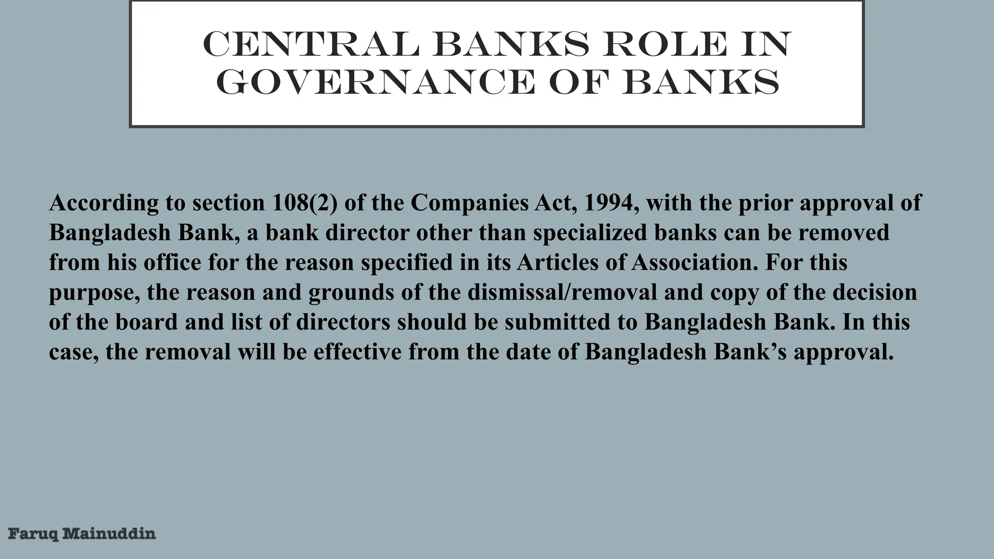 CENTRAL BANKS ROLE IN
GOVERNANCE OF BANKS
According to section 108(2) of the Companies Act, 1994, with the prior approval of
Bangladesh Bank, a bank director other than specialized banks can be removed
from his office for the reason specified in its Articles of Association. For this
purpose, the reason and grounds of the dismissal/removal and copy of the decision
of the board and list of directors should be submitted to Bangladesh Bank. In this
case, the removal will be effective from the date of Bangladesh Bank’s approval.
 