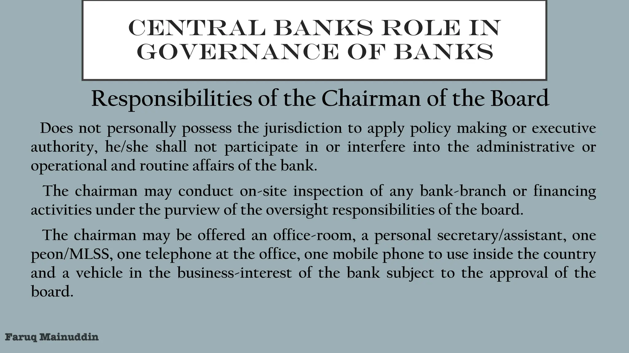 CENTRAL BANKS ROLE IN
GOVERNANCE OF BANKS
Responsibilities of the Chairman of the Board
1.Does not personally possess the jurisdiction to apply policy making or executive
authority, he/she shall not participate in or interfere into the administrative or
operational and routine affairs of the bank.
2.The chairman may conduct on-site inspection of any bank-branch or financing
activities under the purview of the oversight responsibilities of the board.
3.The chairman may be offered an office-room, a personal secretary/assistant, one
peon/MLSS, one telephone at the office, one mobile phone to use inside the country
and a vehicle in the business-interest of the bank subject to the approval of the
board.
 