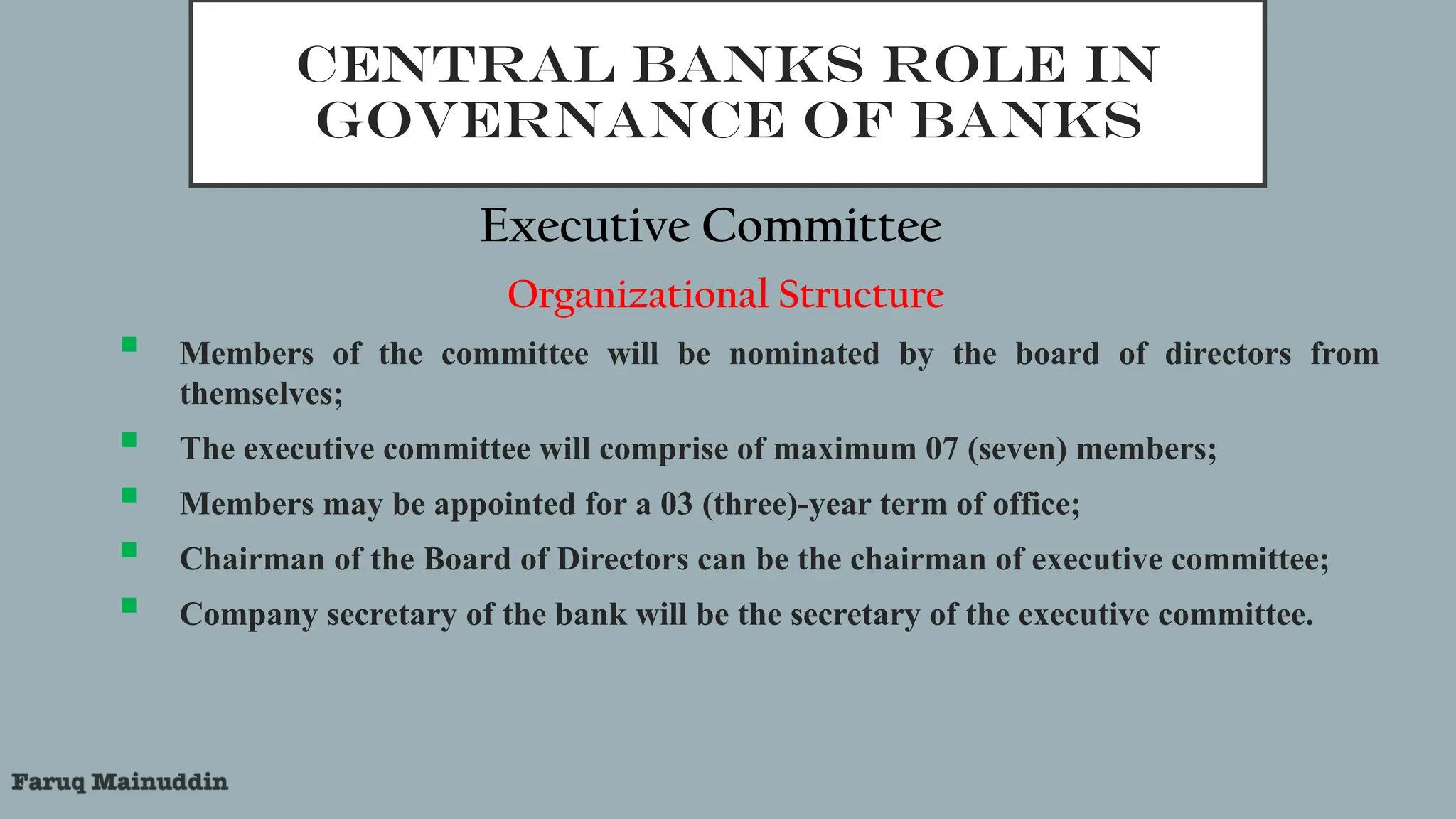 CENTRAL BANKS ROLE IN
GOVERNANCE OF BANKS
Executive Committee
Organizational Structure
 Members of the committee will be nominated by the board of directors from
themselves;
 The executive committee will comprise of maximum 07 (seven) members;
 Members may be appointed for a 03 (three)-year term of office;
 Chairman of the Board of Directors can be the chairman of executive committee;
 Company secretary of the bank will be the secretary of the executive committee.
 