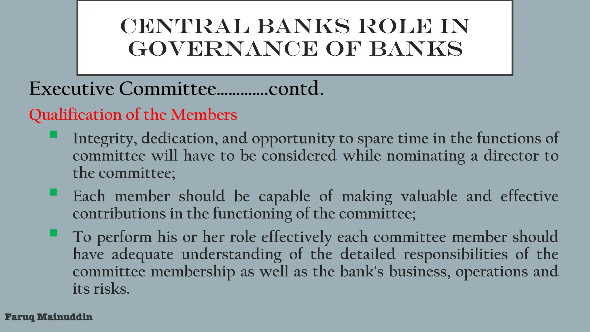 CENTRAL BANKS ROLE IN
GOVERNANCE OF BANKS
Executive Committee………….contd.
Qualification of the Members
 Integrity, dedication, and opportunity to spare time in the functions of
committee will have to be considered while nominating a director to
the committee;
 Each member should be capable of making valuable and effective
contributions in the functioning of the committee;
 To perform his or her role effectively each committee member should
have adequate understanding of the detailed responsibilities of the
committee membership as well as the bank's business, operations and
its risks.
 