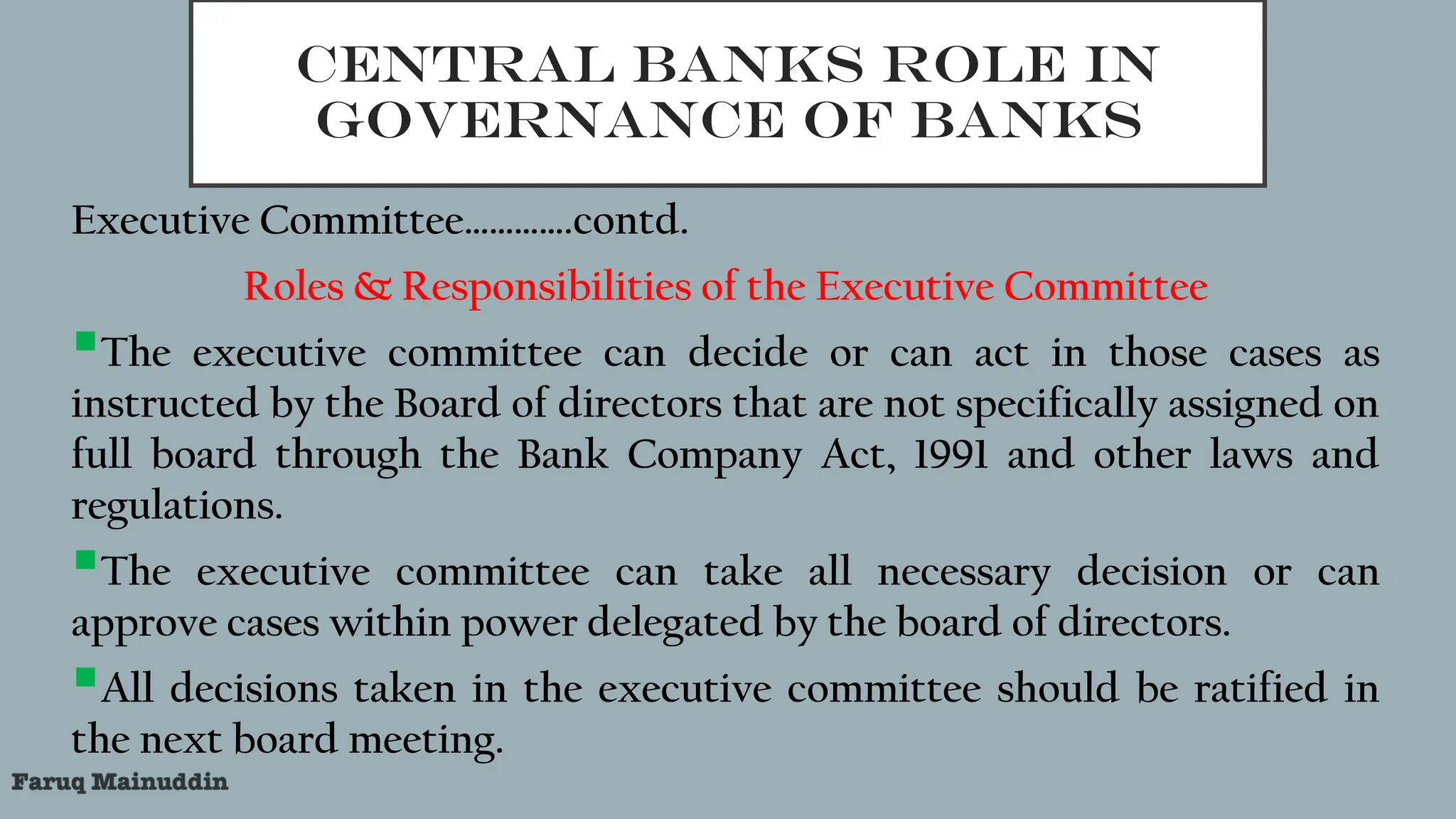 CENTRAL BANKS ROLE IN
GOVERNANCE OF BANKS
Executive Committee………….contd.
Roles & Responsibilities of the Executive Committee
The executive committee can decide or can act in those cases as
instructed by the Board of directors that are not specifically assigned on
full board through the Bank Company Act, 1991 and other laws and
regulations.
The executive committee can take all necessary decision or can
approve cases within power delegated by the board of directors.
All decisions taken in the executive committee should be ratified in
the next board meeting.
 