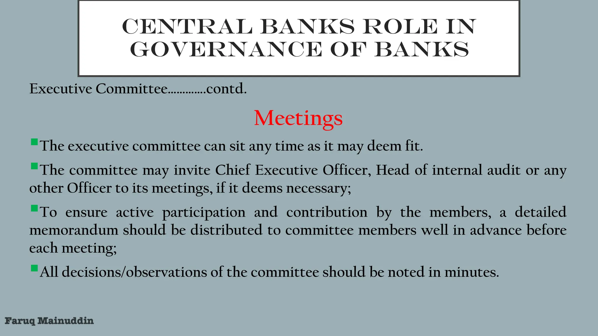 CENTRAL BANKS ROLE IN
GOVERNANCE OF BANKS
Executive Committee………….contd.
Meetings
The executive committee can sit any time as it may deem fit.
The committee may invite Chief Executive Officer, Head of internal audit or any
other Officer to its meetings, if it deems necessary;
To ensure active participation and contribution by the members, a detailed
memorandum should be distributed to committee members well in advance before
each meeting;
All decisions/observations of the committee should be noted in minutes.
 