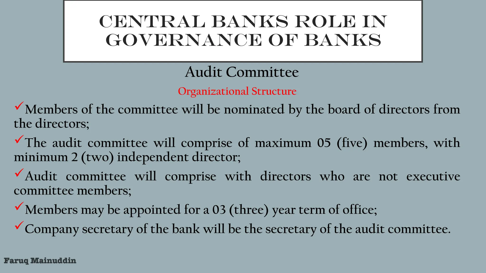 CENTRAL BANKS ROLE IN
GOVERNANCE OF BANKS
Audit Committee
Organizational Structure
Members of the committee will be nominated by the board of directors from
the directors;
The audit committee will comprise of maximum 05 (five) members, with
minimum 2 (two) independent director;
Audit committee will comprise with directors who are not executive
committee members;
Members may be appointed for a 03 (three) year term of office;
Company secretary of the bank will be the secretary of the audit committee.
 